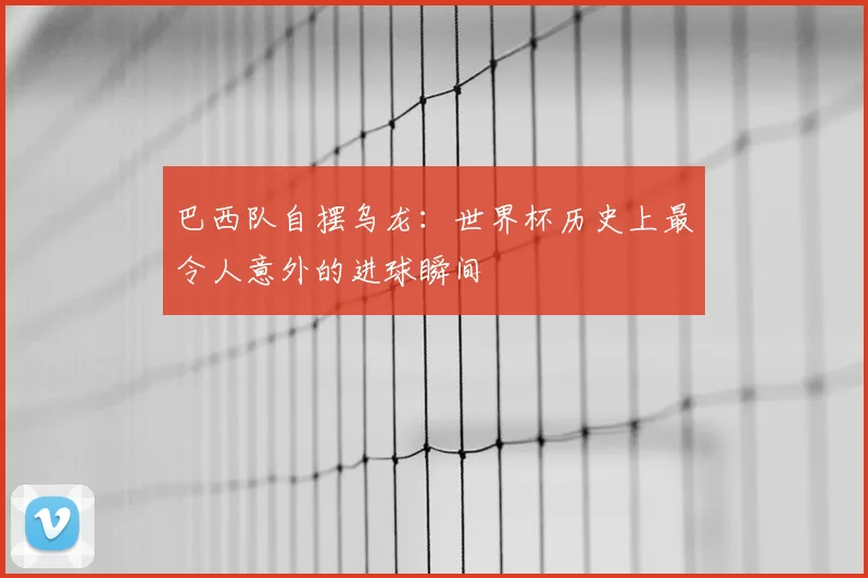巴西队自摆乌龙:世界杯历史上最令人意外的进球瞬间