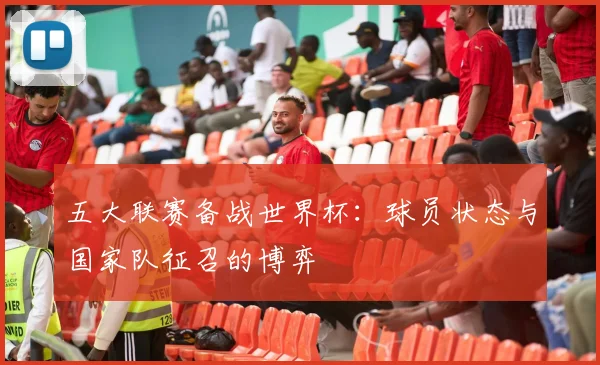 五大联赛备战世界杯:球员状态与国家队征召的博弈