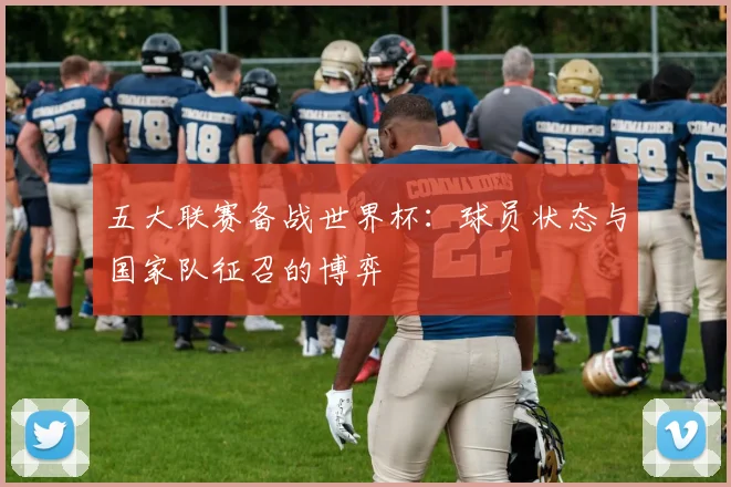 五大联赛备战世界杯：球员状态与国家队征召的博弈